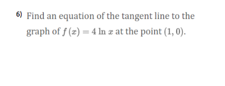 6) Find an equation of the tangent line to the
graph of f (x) = 4 ln x at the point (1, 0).
