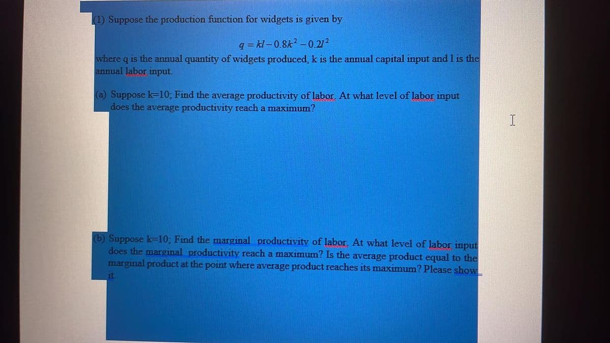 (1) Suppose the production function for widgets is given by
q = kl – 0.8k? –0.272
where q is the annual quantity of widgets produced, k is the annual capital input and 1 is the
annual labor input.
(a) Suppose k-10; Find the average productivity of labor. At what level of labor input
does the average productivity reach a maximum?
(b) Suppose k-10; Find the marginal productivity of labor. At what level of labor input
does the marginal productivity reach a maximum? Is the average product equal to the
marginal product at the point where average product reaches its maximum? Please showL
it.
