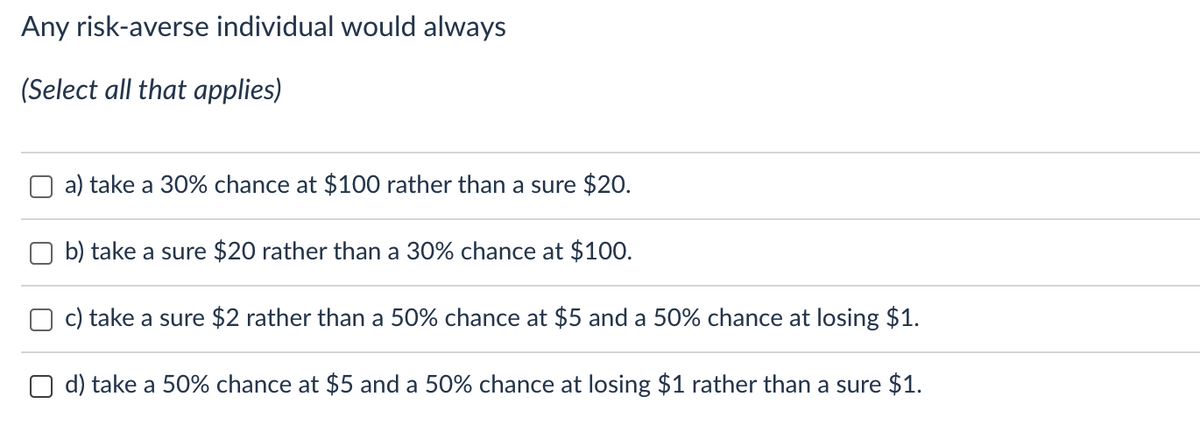 Any risk-averse individual would always
(Select all that applies)
a) take a 30% chance at $100 rather than a sure $20.
b) take a sure $20 rather than a 30% chance at $100.
c) take a sure $2 rather than a 50% chance at $5 and a 50% chance at losing $1.
d) take a 50% chance at $5 and a 50% chance at losing $1 rather than a sure $1.