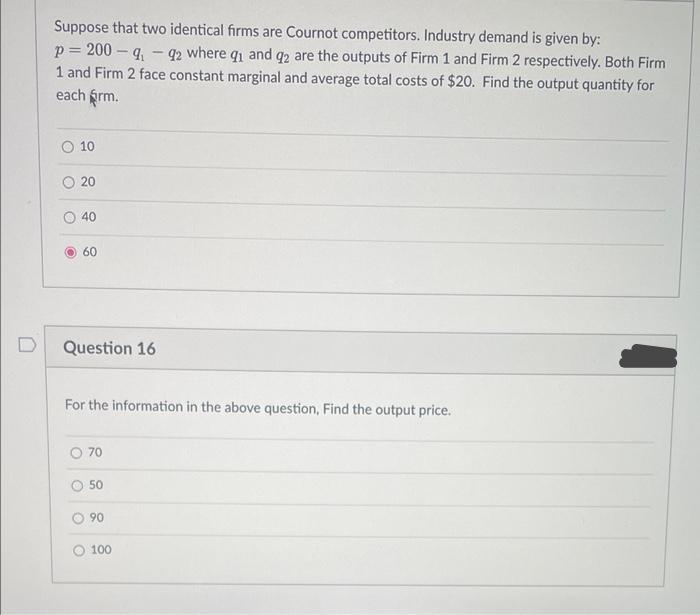 Suppose that two identical firms are Cournot competitors. Industry demand is given by:
p= 200 – q. - 42 where q and q2 are the outputs of Firm 1 and Firm 2 respectively. Both Firm
1 and Firm 2 face constant marginal and average total costs of $20. Find the output quantity for
each frm.
10
O 20
40
O 60
D
Question 16
For the information in the above question, Find the output price.
70
50
90
100
