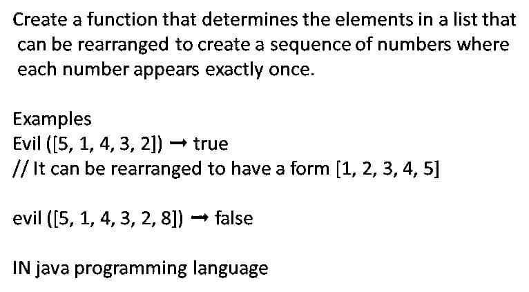 Create a function that determines the elements in a list that
can be rearranged to create a sequence of numbers where
each number appears exactly once.
Examples
Evil ([5, 1, 4, 3, 2]) - true
// It can be rearranged to have a form [1, 2, 3, 4, 5]
evil ([5, 1, 4, 3, 2, 8])
false
IN java programming language
