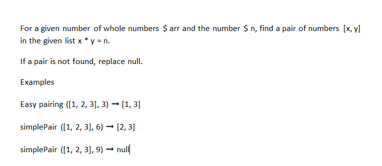For a given number of whole numbers $ arr and the number $n, find a pair of numbers [x, y]
in the given list x * y = n.
If a pair is not found, replace null.
Examples
Easy pairing ([1, 2, 3], 3) → [1, 3]
simplePair ([1, 2, 3], 6) → [2, 3]
simplePair ([1, 2, 3], 9)→ null
