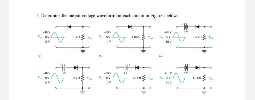 5. Determine the output voltage waveform for each circuit in Figures below.
+10 V
+10 V
+10 V
3 V
V ov
1.0 kf
V ov
1.0 kn E Vut
Vin ov-
1.0 kn E Vout
-10 V
-10 V
-10 V
(a)
(b)
(c)
O
+10 V
3 V
+10 V
3 V
+10 V
3 V
V OV
1.0 kn
V
Vin 0V
1.0 knE Vaut
Vin ov
1,0k
n
Vut
-10 V
-10 V
-10 V
