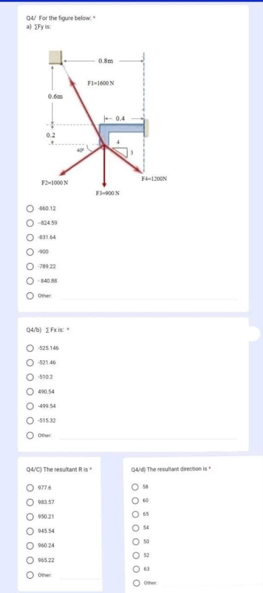 Q4/ For the figure below:*
a) gFy is:
0 0 0 0 0 0 C
O
С
O-860.12
O
0 0 0 0 0 0 C
0.6m
0.2
F2=1000 N
-824.59
С
-831.64
-900
-789.22
Q4/b) EFx is: *
0 0 0 0 0 0 0
- 840.88
Other:
O-525.146
O-521.46
O -510.2
C -499.54
490.54
-515.32
0 Other:
Q4/C) The resultant R is *
977.6
983.57
950.21
945.54
960.24
965.22
400
Other:
0.8m
F1=1600N
+0.4
4
F3=900 N
3
Q4/d) The resultant direction is
0 0 0 0 0 0 0 0
F4=1200N
C
58
60
65
54
50
52
63
Other: