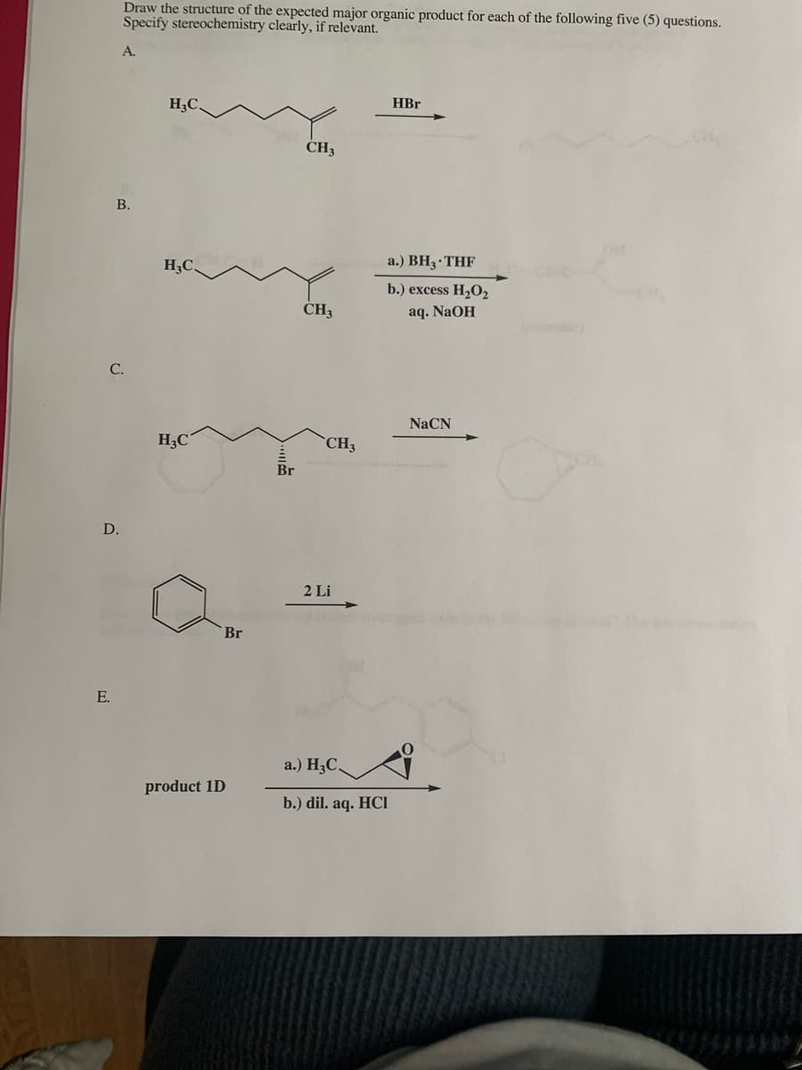 Draw the structure of the expected major organic product for each of the following five (5) questions.
Specify stereochemistry clearly, if relevant.
А.
H3C.
HBr
ČH3
В.
H3C,
a.) BH3 THF
b.) excess H,02
CH3
aq. NaOH
NaCN
H3C
CH3
Br
D.
2 Li
Br
E.
a.) H3C,
product 1D
b.) dil. aq. HCI
C.
