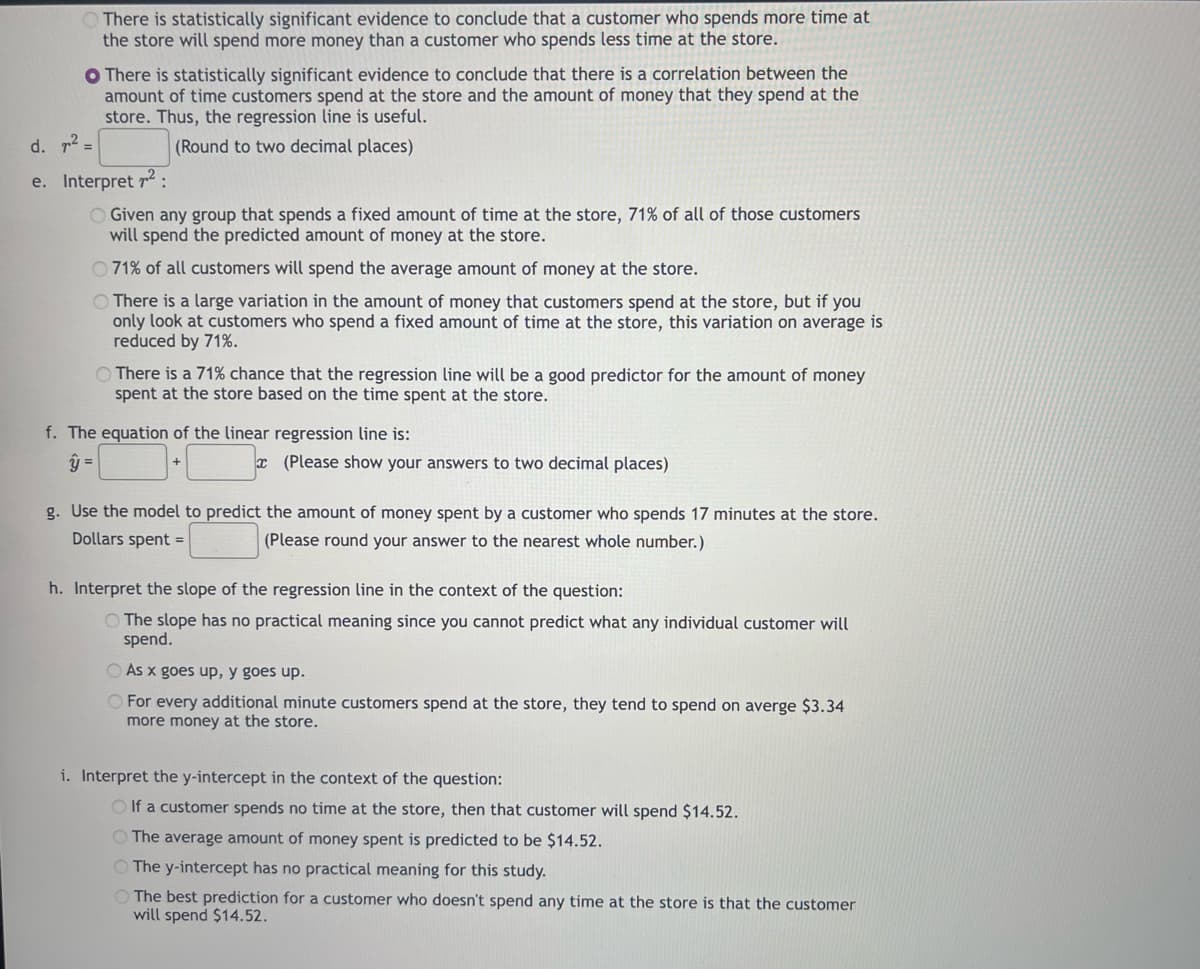 There is statistically significant evidence to conclude that a customer who spends more time at
the store will spend more money than a customer who spends less time at the store.
O There is statistically significant evidence to conclude that there is a correlation between the
amount of time customers spend at the store and the amount of money that they spend at the
store. Thus, the regression line is useful.
(Round to two decimal places)
d. 7² =
e. Interpret 7²:
Given any group that spends a fixed amount of time at the store, 71% of all of those customers
will spend the predicted amount of money at the store.
71% of all customers will spend the average amount of money at the store.
There is a large variation in the amount of money that customers spend at the store, but if you
only look at customers who spend a fixed amount of time at the store, this variation on average is
reduced by 71%.
There is a 71% chance that the regression line will be a good predictor for the amount of money
spent at the store based on the time spent at the store.
f. The equation of the linear regression line is:
y =
(Please show your answers to two decimal places)
g. Use the model to predict the amount of money spent by a customer who spends 17 minutes at the store.
Dollars spent =
(Please round your answer to the nearest whole number.)
h. Interpret the slope of the regression line in the context of the question:
The slope has no practical meaning since you cannot predict what any individual customer will
spend.
As x goes up, y goes up.
For every additional minute customers spend at the store, they tend to spend on averge $3.34
more money at the store.
i. Interpret the y-intercept in the context of the question:
Olf a customer spends no time at the store, then that customer will spend $14.52.
The average amount of money spent is predicted to be $14.52.
O The y-intercept has no practical meaning for this study.
O The best prediction for a customer who doesn't spend any time at the store is that the customer
will spend $14.52.