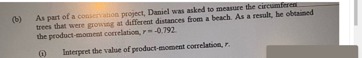 (b)
As part of a conservation project, Daniel was asked to measure the circumferen
trees that were growing at different distances from a beach. As a result, he obtained
the product-moment correlation, r = -0.792.
(i)
Interpret the value of product-moment correlation, r.
