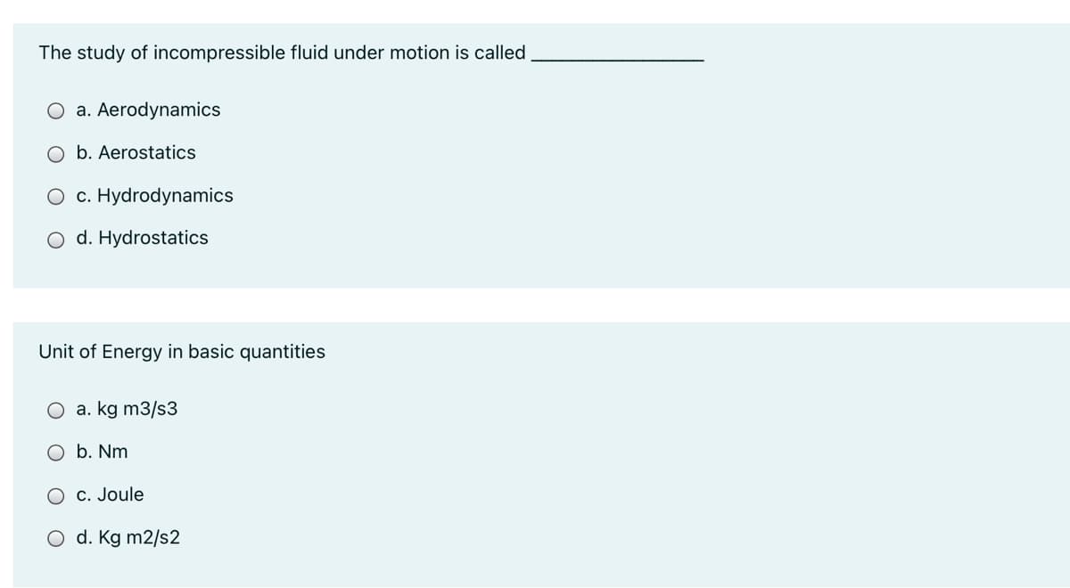 The study of incompressible fluid under motion is called
a. Aerodynamics
O b. Aerostatics
c. Hydrodynamics
O d. Hydrostatics
Unit of Energy in basic quantities
O a. kg m3/s3
b. Nm
C. Joule
d. Kg m2/s2
