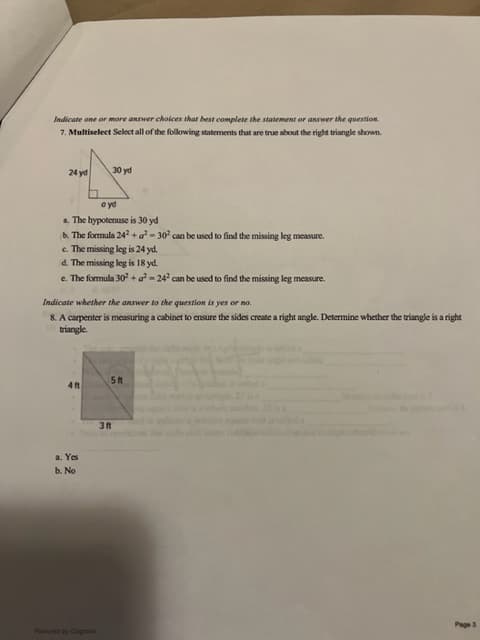 Indicate one or more answer choices that best complete the statement or answer the question.
7. Multiselect Select all of the following statements that are true about the right triangle shown.
24 yd
ayd
a. The hypotenuse is 30 yd
b. The formula 242 + a²-30² can be used to find the missing leg measure.
c. The missing leg is 24 yd.
d. The missing leg is 18 yd.
e. The formula 30² + a²-242 can be used to find the missing leg measure.
30 yd
Indicate whether the answer to the question is yes or no.
8. A carpenter is measuring a cabinet to ensure the sides create a right angle. Determine whether the triangle is a right
triangle.
4ft
a. Yes
b. No
Powered by Cognar
5ft
3 ft
Page 3