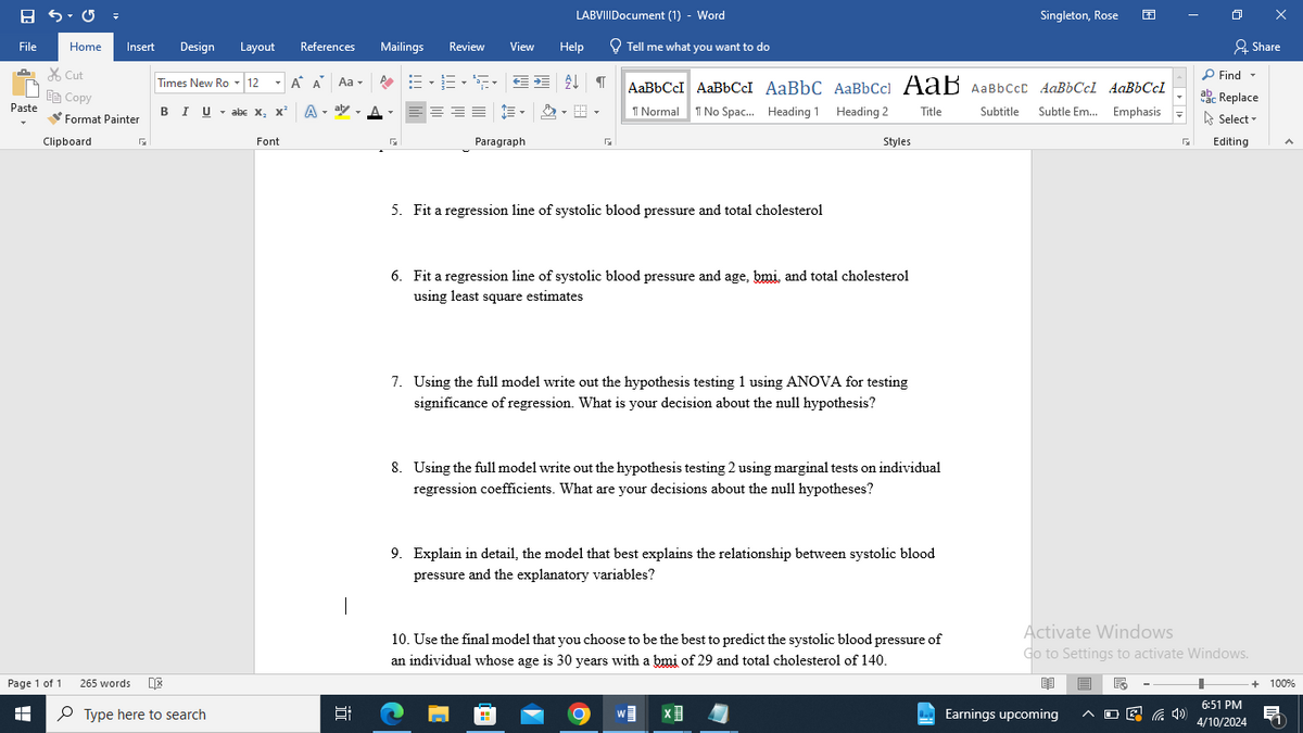 LABVIIIDocument (1) - Word
Singleton, Rose
File
Home
Insert
Design Layout
✗Cut
Copy
Paste
BIU abc x, x² A
Format Painter
Clipboard
Font
References
Mailings Review
View
Help
Tell me what you want to do
Share
Times New Ro▾12 Α' Α' Aa▾
AaBbCcl AaBbCc AaBbC AaBbCc AaB AaBbcct AaBbCcl AaBbCcl
Find ▾
ab
ac Replace
1 Normal No Spac... Heading 1 Heading 2 Title
Subtitle
Subtle Em... Emphasis
Select
Paragraph
FI
Styles
Editing
Page 1 of 1
H
265 words
Type here to search
近
5. Fit a regression line of systolic blood pressure and total cholesterol
6. Fit a regression line of systolic blood pressure and age, bmi, and total cholesterol
using least square estimates
7. Using the full model write out the hypothesis testing 1 using ANOVA for testing
significance of regression. What is your decision about the null hypothesis?
8. Using the full model write out the hypothesis testing 2 using marginal tests on individual
regression coefficients. What are your decisions about the null hypotheses?
9. Explain in detail, the model that best explains the relationship between systolic blood
pressure and the explanatory variables?
10. Use the final model that you choose to be the best to predict the systolic blood pressure of
an individual whose age is 30 years with a bmi of 29 and total cholesterol of 140.
Activate Windows
Go to Settings to activate Windows.
W
Earnings upcoming
后
6:51 PM
4/10/2024
+ 100%