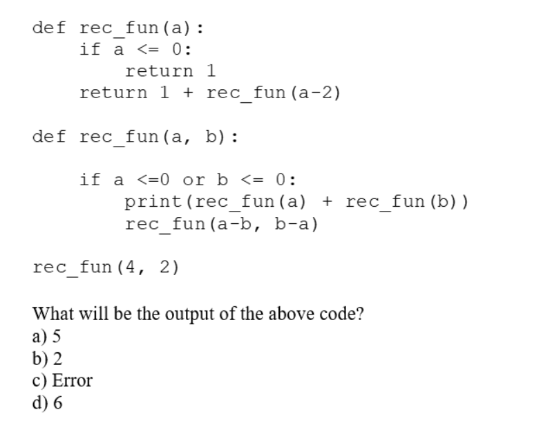 def rec fun (a):
if a <= 0:
return
return 1 + rec_fun (a-2)
1
def rec fun (a, b):
if a <0 or b <= 0:
print (rec_fun (a) + rec_fun (b))
rec_fun (a-b, b-a)
rec_fun (4, 2)
What will be the output of the above code?
a) 5
b) 2
c) Error
d) 6