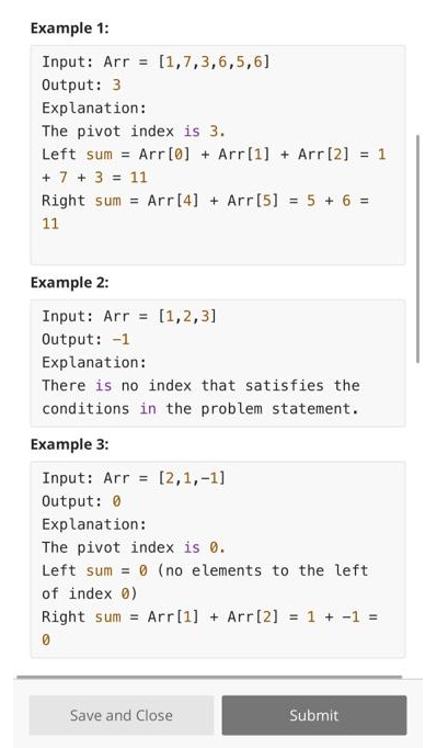 Example 1:
Input: Arr= [1,7,3,6,5,6]
Output: 3
Explanation:
The pivot index is 3.
Left sum = Arr [0] + Arr[1] + Arr [2] = 1
+ 7 + 3 = 11
Right sum= Arr [4] + Arr [5] = 5 + 6 =
11
Example 2:
Input: Arr [1,2,3]
Output: -1
Explanation:
There is no index that satisfies the
conditions in the problem statement.
Example 3:
Input: Arr [2,1,-1]
Output: 0
Explanation:
The pivot index is 0.
Left sum = 0 (no elements to the left
of index 0)
Right sum= Arr [1] + Arr [2] = 1 + 1 =
0
Save and Close
Submit