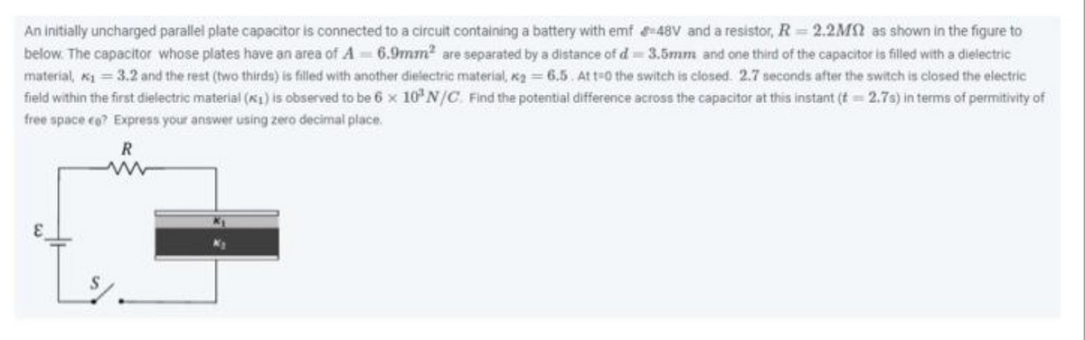 An initially uncharged parallel plate capacitor is connected to a circuit containing a battery with emf-48V and a resistor, R=2.2M as shown in the figure to
below. The capacitor whose plates have an area of A-6.9mm² are separated by a distance of d-3.5mm and one third of the capacitor is filled with a dielectric
material, *₁ = 3.2 and the rest (two thirds) is filled with another dielectric material, kg = 6.5. At t=0 the switch is closed. 2.7 seconds after the switch is closed the electric
field within the first dielectric material (₁) is observed to be 6 x 10³ N/C. Find the potential difference across the capacitor at this instant (t = 2.7s) in terms of permitivity of
free space ce? Express your answer using zero decimal place.
R