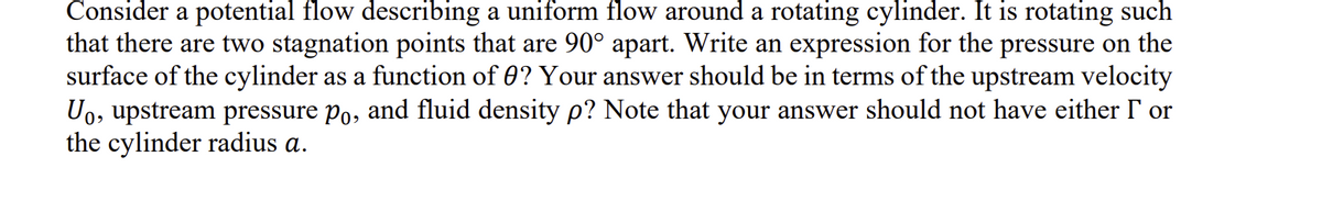 Consider a potential flow describing a uniform flow around a rotating cylinder. It is rotating such
that there are two stagnation points that are 90° apart. Write an expression for the pressure on the
surface of the cylinder as a function of 0? Your answer should be in terms of the upstream velocity
U₁, upstream pressure po, and fluid density p? Note that your answer should not have either I or
the cylinder radius a.