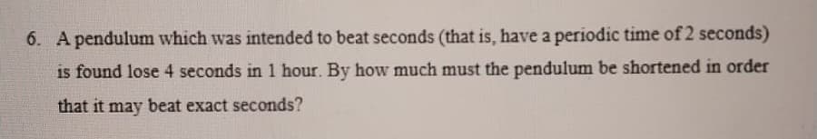 6. A pendulum which was intended to beat seconds (that is, have a periodic time of 2 seconds)
is found lose 4 seconds in 1 hour. By how much must the pendulum be shortened in order
that it may beat exact seconds?