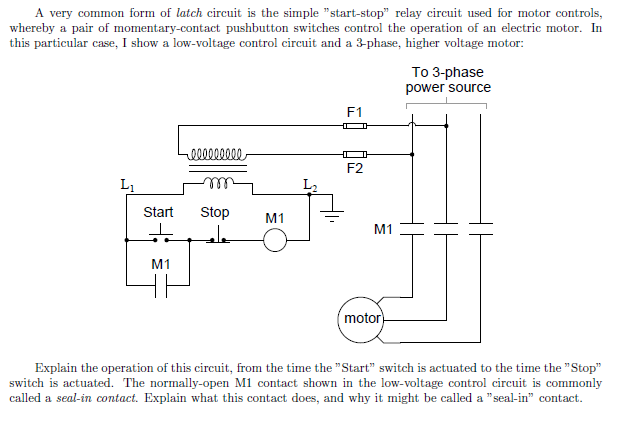 A very common form of latch circuit is the simple "start-stop" relay circuit used for motor controls,
whereby a pair of momentary-contact pushbutton switches control the operation of an electric motor. In
this particular case, I show a low-voltage control circuit and a 3-phase, higher voltage motor:
000000000
To 3-phase
power source
F1
F2
Lu
Start
Stop
M1
M1
عاء
M1
motor
Explain the operation of this circuit, from the time the "Start" switch is actuated to the time the "Stop"
switch is actuated. The normally-open M1 contact shown in the low-voltage control circuit is commonly
called a seal-in contact. Explain what this contact does, and why it might be called a "seal-in" contact.
