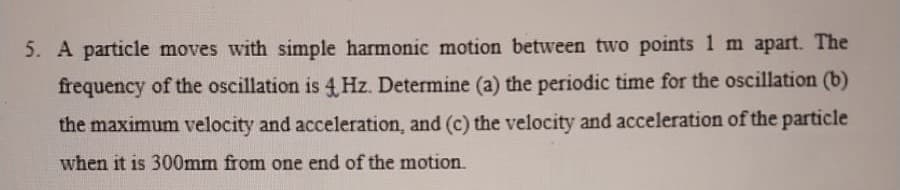 5. A particle moves with simple harmonic motion between two points 1 m apart. The
frequency of the oscillation is 4 Hz. Determine (a) the periodic time for the oscillation (b)
the maximum velocity and acceleration, and (c) the velocity and acceleration of the particle
when it is 300mm from one end of the motion.