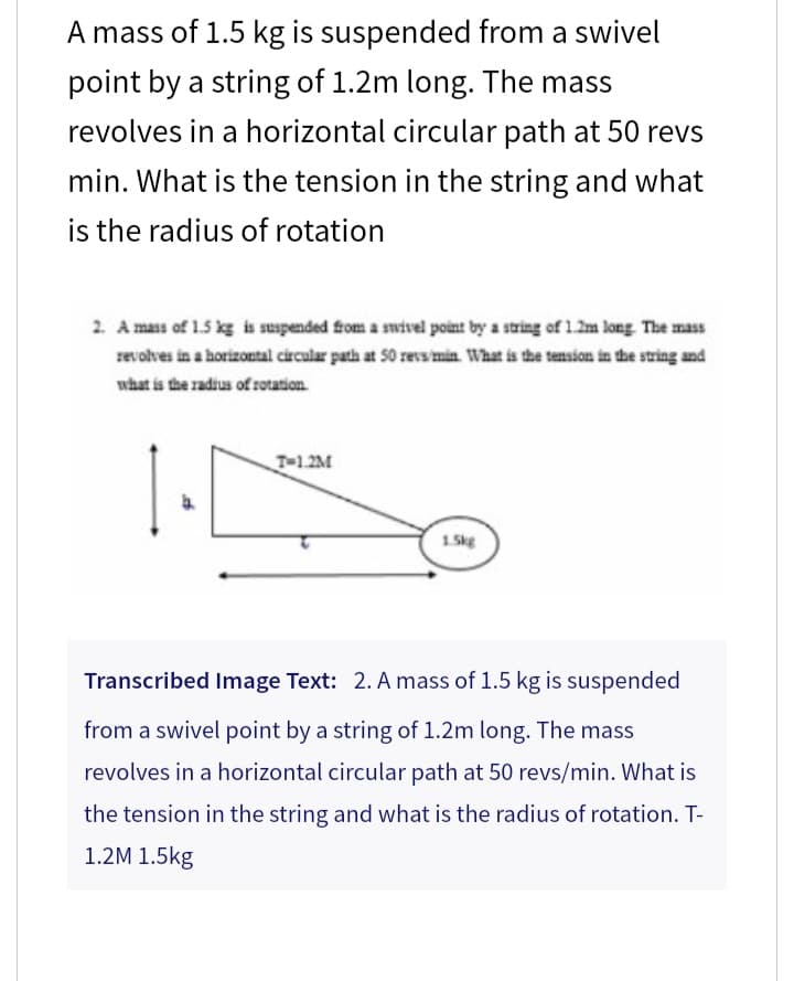 A mass of 1.5 kg is suspended from a swivel
point by a string of 1.2m long. The mass
revolves in a horizontal circular path at 50 revs
min. What is the tension in the string and what
is the radius of rotation
2. A mass of 1.5 kg is suspended from a swivel point by a string of 1.2m long. The mass
revolves in a horizontal circular path at 50 revs/min. What is the tension in the string and
what is the radius of rotation.
T-1.2M
1.5kg
Transcribed Image Text: 2. A mass of 1.5 kg is suspended
from a swivel point by a string of 1.2m long. The mass
revolves in a horizontal circular path at 50 revs/min. What is
the tension in the string and what is the radius of rotation. T-
1.2M 1.5kg