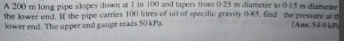 A 200 m long pipe slopes down at 1 in 100 and tapers from 0-25 m diameter to 0-15 m diameter
the pressure at th
the lower end. If the pipe carries 100 litres of oil of specific gravity 0-85, find
lower end. The upper end gauge reads 50 kPa.
[Ans. 54-9 kP