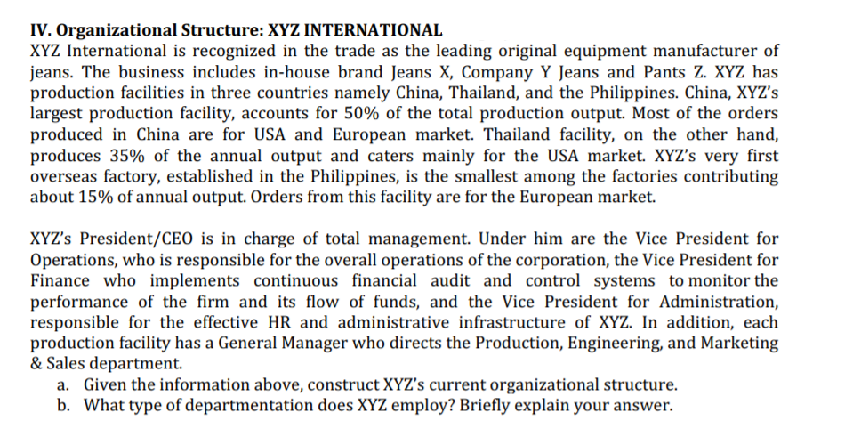 IV. Organizational Structure: XYZ INTERNATIONAL
XYZ International is recognized in the trade as the leading original equipment manufacturer of
jeans. The business includes in-house brand Jeans X, Company Y Jeans and Pants Z. XYZ has
production facilities in three countries namely China, Thailand, and the Philippines. China, XYZ's
largest production facility, accounts for 50% of the total production output. Most of the orders
produced in China are for USA and European market. Thailand facility, on the other hand,
produces 35% of the annual output and caters mainly for the USA market. XYZ's very first
overseas factory, established in the Philippines, is the smallest among the factories contributing
about 15% of annual output. Orders from this facility are for the European market.
XYZ's President/CEO is in charge of total management. Under him are the Vice President for
Operations, who is responsible for the overall operations of the corporation, the Vice President for
Finance who implements continuous financial audit and control systems to monitor the
performance of the firm and its flow of funds, and the Vice President for Administration,
responsible for the effective HR and administrative infrastructure of XYZ. In addition, each
production facility has a General Manager who directs the Production, Engineering, and Marketing
& Sales department.
a. Given the information above, construct XYZ's current organizational structure.
b. What type of departmentation does XYZ employ? Briefly explain your answer.
