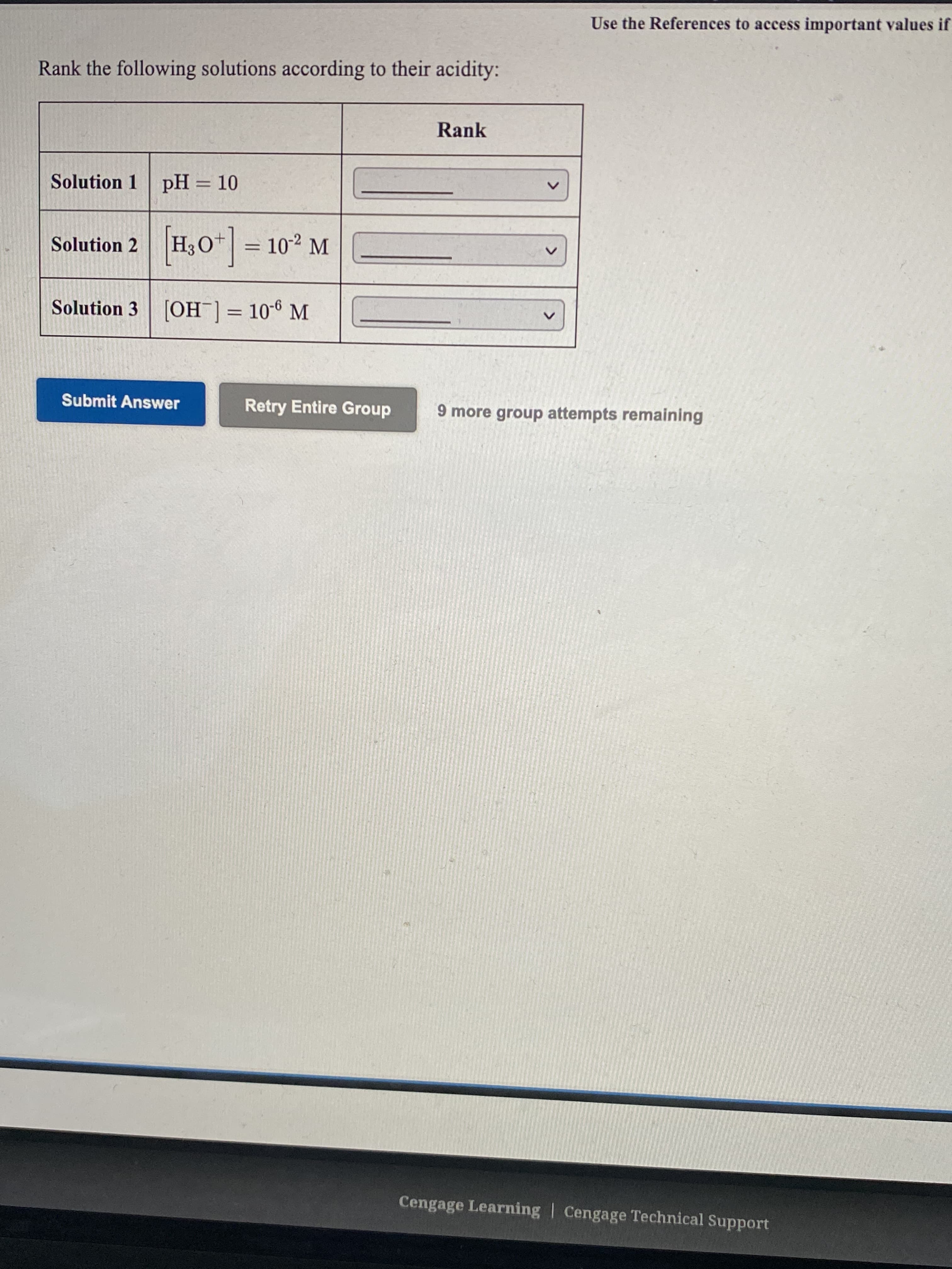 Use the References to
Rank the following solutions according to their acidity:
Rank
Solution 1 pH = 10
Solution 2 H30* = 10-2 M
Solution 3 [OH ]= 10-6 M
Submit Answer
Retry Entire Group
9 more group attempts remaining
<>
