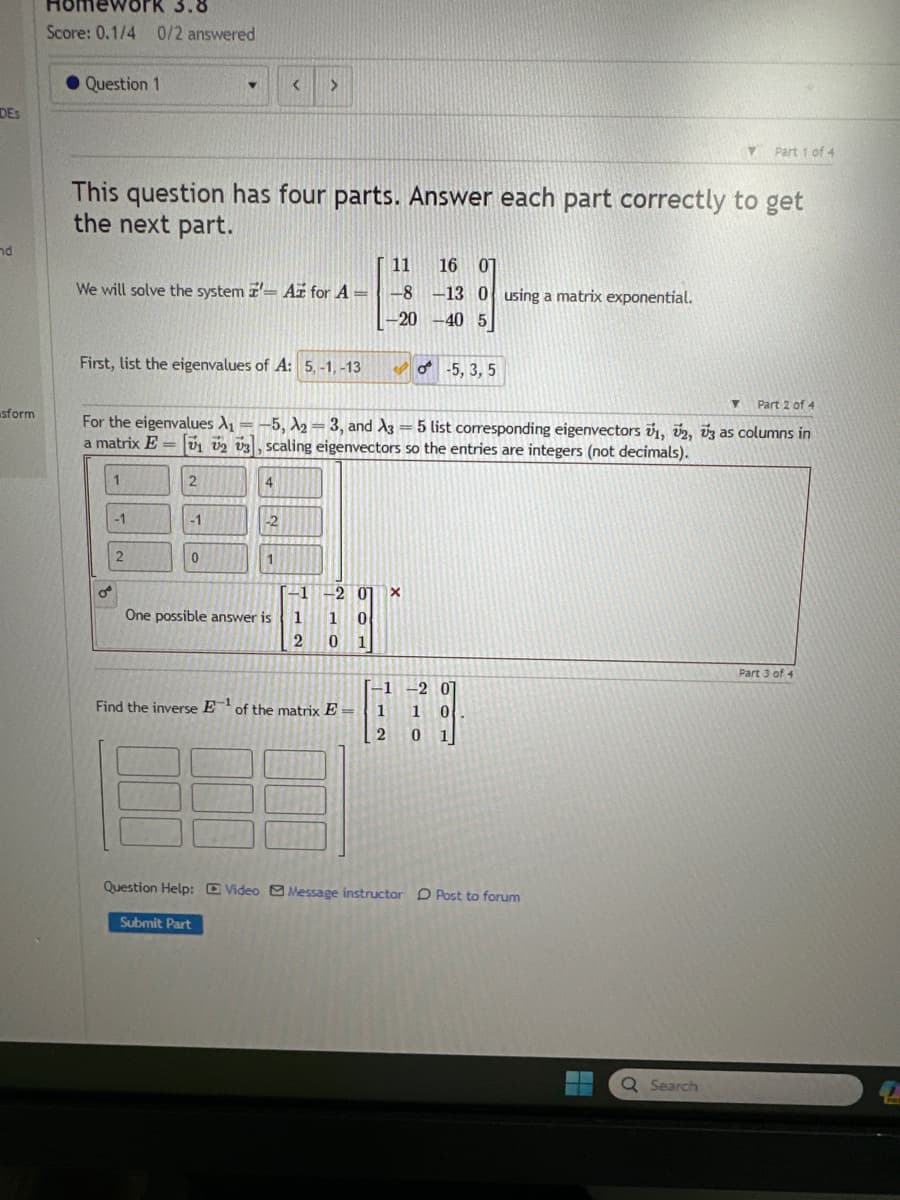 DES
nd
sform
Homework 3.8
Score: 0.1/4 0/2 answered
Question 1
11 16 07
We will solve the system - Az for A= -8 -13 0 using a matrix exponential.
-20-40 5
This question has four parts. Answer each part correctly to get
the next part.
First, list the eigenvalues of A: 5,-1,-13
o
1
-1
Y
2
Part 2 of 4
For the eigenvalues A₁-5, ₂-3, and A3 = 5 list corresponding eigenvectors 1, 2, 3 as columns in
a matrix Ev1 V2 V3, scaling eigenvectors so the entries are integers (not decimals).
=
2
-1
0
< >
4
-2
1
One possible answer is
-1
1
2
-2 0 X
1 0
0
1
-5, 3, 5
Find the inverse E¹ of the matrix E=
-1 -2
01
1 1 0
2
01
Question Help: Video Message instructor Post to forum
Submit Part
▬▬
Y
Q Search
Part 1 of 4
▼
Part 3 of 4
C