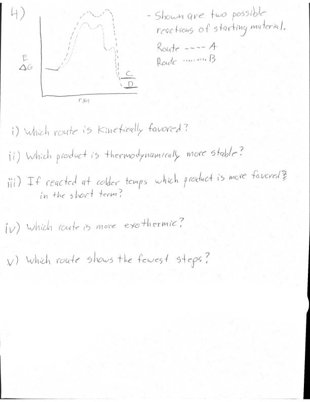 E
гхи
- Shown are two possible
reactions of starting material.
Route
Route
A
B
i) which route is Kinetically favored?
ii) which product is thermodynamically more stable?
iii) If reacted at colder temps which product is more favored ?
in the short term?
iv) which route is more exothermic?
(V) which route shows the fewest steps?