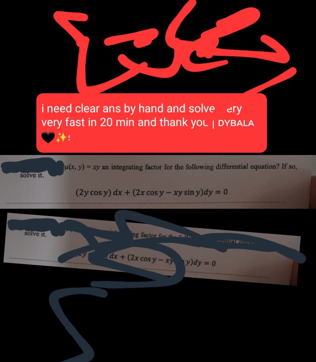 بكلتا
i need clear ans by hand and solve ery
very fast in 20 min and thank yOL | DYBALA
solve it.
(x,y) = xy an integrating factor for the following differential equation? If so,
(2y cos y) dx + (2x cos y - xy sin y)dy = 0
ng factor for the
solve it.
dx+(2x cos y-xy y)dy = 0
Crential cause