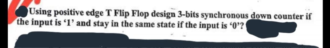 Using positive edge T Flip Flop design 3-bits synchronous down counter if
the input is '1' and stay in the same state if the input is '0'?