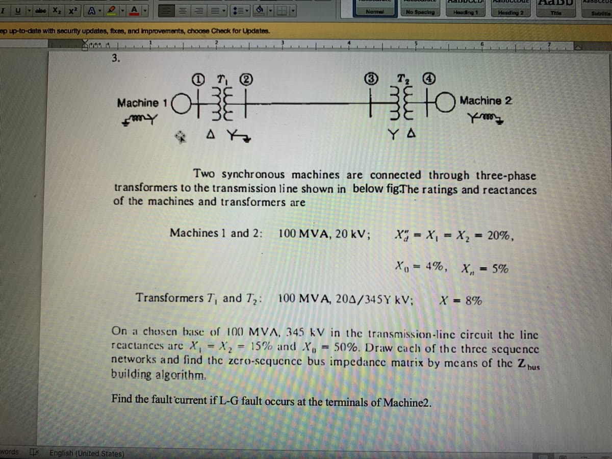 X,
x²
No Spacing
Narmal
Heading 1
Heading 2
Title
Subtitie
ep up-to-date with security updates, fixes, and improvements, choose Check for Updates.
3.
(3
3E
Machine 2
Machine 1
* A Yo
Y A
Two synchronous machines are connected through three-phase
transformers to the transmission line shown in below fig.The ratings and reactances
of the machines and transformers are
Machines 1 and 2:
100 MVA, 20 kV;
X; = X, = X, = 20%,
Xp = 4%,
X, =
= 5%
%3D
Transformers T, and T,:
100 MVA, 204/345Y kV;
X 8%
On a chosen base of 100 MVA, 345 kV in the transmission-linc circuit the line
r cactances arc X, = X, = 15% and Xo = 50%. Draw cach of thc three sequence
networks and find thc zcro-scqucncc bus impedancc matrix by mcans of the Z pus
building algorithm.
%3D
Find the fault current if L-G fault occurs at the terminals of Machine2.
words
English (United States)
