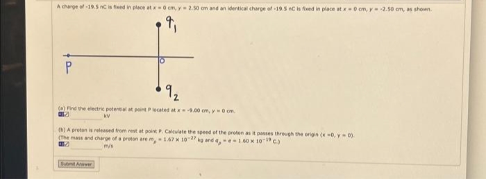 A charge of -19.5 nC is fixed in place at x = 0 cm, y = 2.50 cm and an identical charge of -19.5 nC is fixed in place at x = 0 cm, y = -2.50 cm, as shown.
P
(a) Find the electric potential at point P located at x = -9.00 cm, y 0 cm.
(b) A proton is released from rest at point P. Calculate the speed of the proton as it passes through the origin (x -0, y = 0).
(The mass and charge of a proton are m- 1.67 x 10-27 kg and a -e-1.60 x 10-19 C.)
m/s
Submit Answer