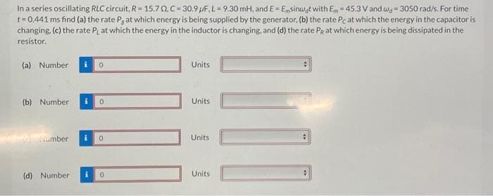 In a series oscillating RLC circuit, R=15.70.C= 30.9 µF, L-9.30 mH, and E= Emsinwat with Em = 45.3 V and w=3050 rad/s. For time
t=0.441 ms find (a) the rate P, at which energy is being supplied by the generator. (b) the rate Pc at which the energy in the capacitor is
changing. (c) the rate PL at which the energy in the inductor is changing, and (d) the rate PR at which energy is being dissipated in the
resistor.
(a) Number
(b) Number i 0
Number
0
(d) Number
0
i 0
Units
Units
Units
Units
[1]