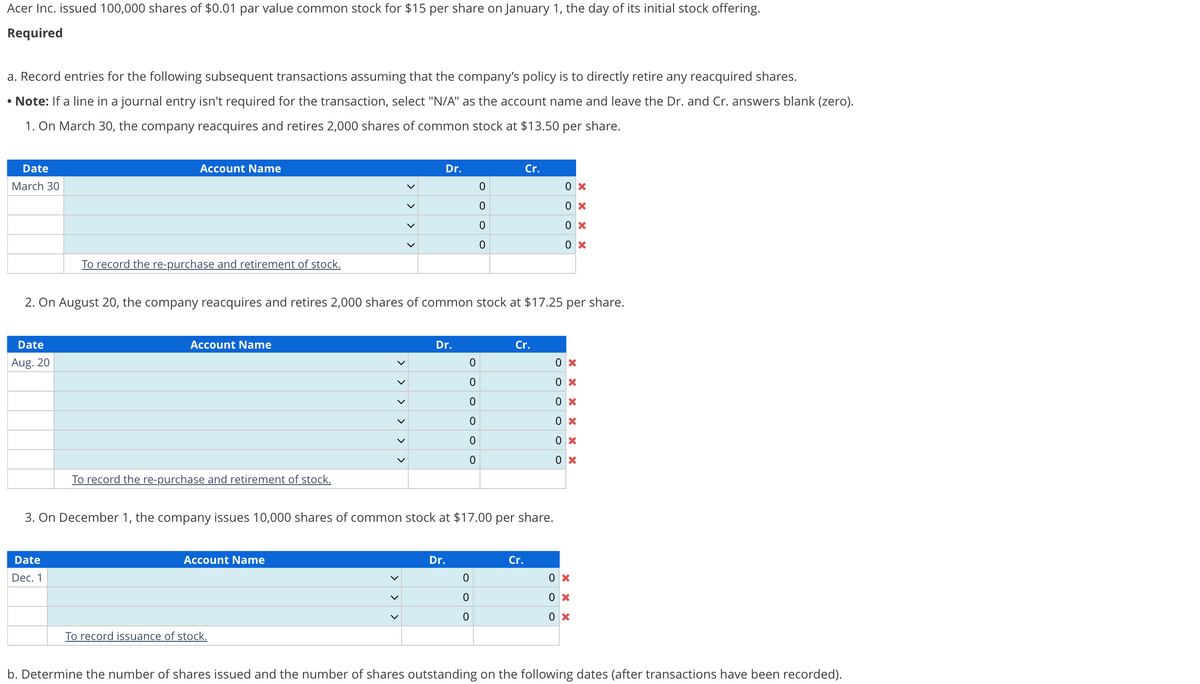 Acer Inc. issued 100,000 shares of $0.01 par value common stock for $15 per share on January 1, the day of its initial stock offering.
Required
a. Record entries for the following subsequent transactions assuming that the company's policy is to directly retire any reacquired shares.
• Note: If a line in a journal entry isn't required for the transaction, select "N/A" as the account name and leave the Dr. and Cr. answers blank (zero).
1. On March 30, the company reacquires and retires 2,000 shares of common stock at $13.50 per share.
Date
March 30
Date
Aug. 20
Account Name
To record the re-purchase and retirement of stock.
Date
Dec. 1
Account Name
To record the re-purchase and retirement of stock.
2. On August 20, the company reacquires and retires 2,000 shares of common stock at $17.25 per share.
Account Name
<<
To record issuance of stock.
> > >
>
Dr.
Dr.
Dr.
0
0
O
0
0
0
3. On December 1, the company issues 10,000 shares of common stock at $17.00 per share.
0
0
0
0
0
0
0
Cr.
Cr.
Cr.
0x
0x
0 x
0x
0x
0x
0x
0 x
0x
0x
0X
0x
0 x
b. Determine the number of shares issued and the number of shares outstanding on the following dates (after transactions have been recorded).
