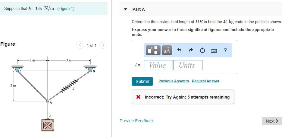 Suppose that k = 135 N/m. (Figure 1)
Figure
2 m
-2 m-
↓
D
-3 m-
www.
1 of 1
B
Part A
Determine the unstretched length of DB to hold the 40-kg crate in the position shown.
Express your answer to three significant figures and include the appropriate
units.
1 =
Value
Submit
μA
Provide Feedback
Units
*****
Previous Answers Request Answer
?
* Incorrect; Try Again; 5 attempts remaining
Next >