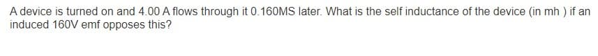 A device is turned on and 4.00 A flows through it 0.160MS later. What is the self inductance of the device (in mh) if an
induced 160V emf opposes this?