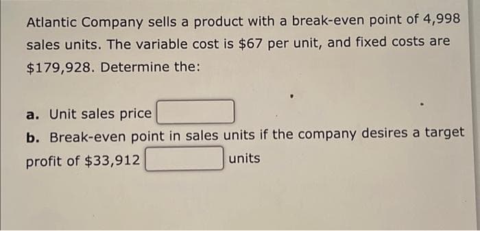 Atlantic Company sells a product with a break-even point of 4,998
sales units. The variable cost is $67 per unit, and fixed costs are
$179,928. Determine the:
a. Unit sales price
b. Break-even point in sales units if the company desires a target
profit of $33,912
units