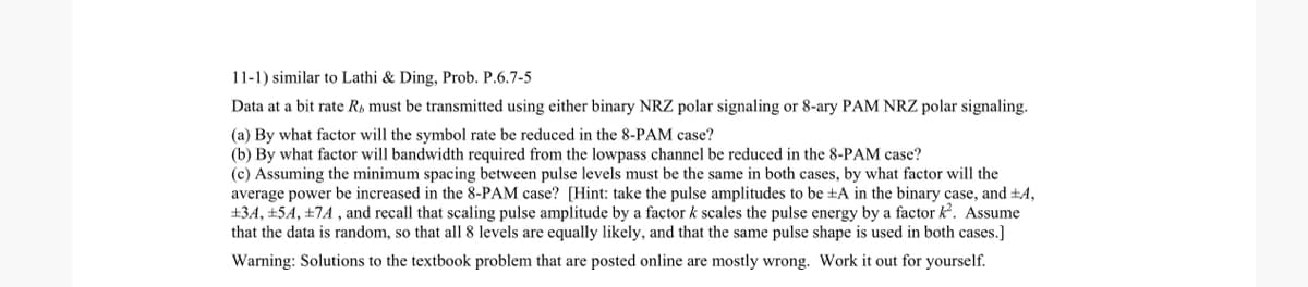 11-1) similar to Lathi & Ding, Prob. P.6.7-5
Data at a bit rate R, must be transmitted using either binary NRZ polar signaling or 8-ary PAM NRZ polar signaling.
(a) By what factor will the symbol rate be reduced in the 8-PAM case?
(b) By what factor will bandwidth required from the lowpass channel be reduced in the 8-PAM case?
(c) Assuming the minimum spacing between pulse levels must be the same in both cases, by what factor will the
average power be increased in the 8-PAM case? [Hint: take the pulse amplitudes to be ±A in the binary case, and ±4,
+34, +54, +7A, and recall that scaling pulse amplitude by a factor k scales the pulse energy by a factor k². Assume
that the data is random, so that all 8 levels are equally likely, and that the same pulse shape is used in both cases.]
Warning: Solutions to the textbook problem that are posted online are mostly wrong. Work it out for yourself.