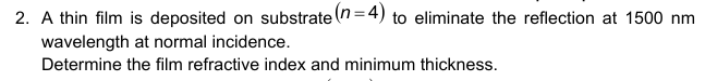 2. A thin film is deposited on substrate (n=4) to eliminate the reflection at 1500 nm
wavelength at normal incidence.
Determine the film refractive index and minimum thickness.