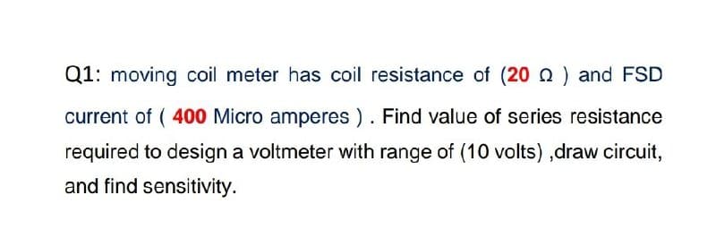 Q1: moving coil meter has coil resistance of (20 Q ) and FSD
current of ( 400 Micro amperes ). Find value of series resistance
required to design a voltmeter with range of (10 volts) ,draw circuit,
and find sensitivity.
