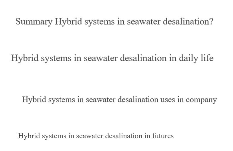 Summary Hybrid systems in seawater desalination?
Hybrid systems in seawater desalination in daily life
Hybrid systems in seawater desalination uses in company
Hybrid systems in seawater desalination in futures
