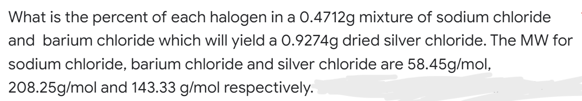 What is the percent of each halogen in a 0.4712g mixture of sodium chloride
and barium chloride which will yield a 0.9274g dried silver chloride. The MW for
sodium chloride, barium chloride and silver chloride are 58.45g/mol,
208.25g/mol and 143.33 g/mol respectively.