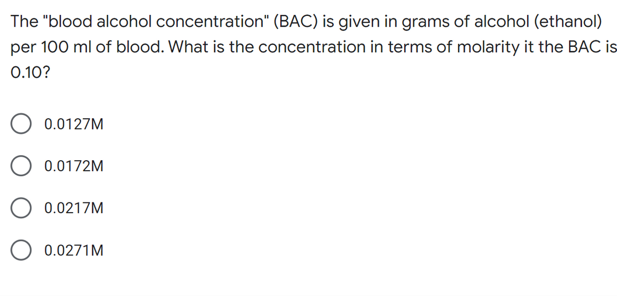 The "blood alcohol concentration" (BAC) is given in grams of alcohol (ethanol)
per 100 ml of blood. What is the concentration in terms of molarity it the BAC is
0.10?
0.0127M
O 0.0172M
0.0217M
0.0271M