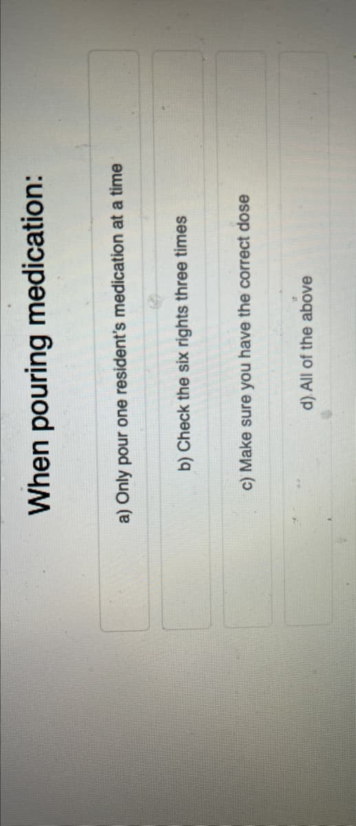 When pouring medication:
a) Only pour one resident's medication at a time
b) Check the six rights three times
C) Make sure you have the correct dose
d). All of the above
