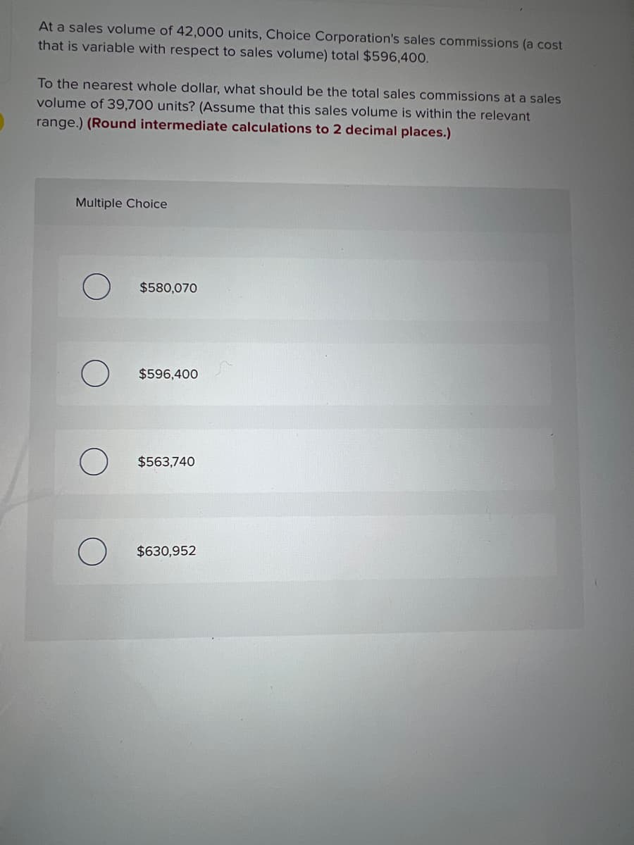 At a sales volume of 42,000 units, Choice Corporation's sales commissions (a cost
that is variable with respect to sales volume) total $596,400.
To the nearest whole dollar, what should be the total sales commissions at a sales
volume of 39,700 units? (Assume that this sales volume is within the relevant
range.) (Round intermediate calculations to 2 decimal places.)
Multiple Choice
$580,070
$596,400
$563,740
$630,952