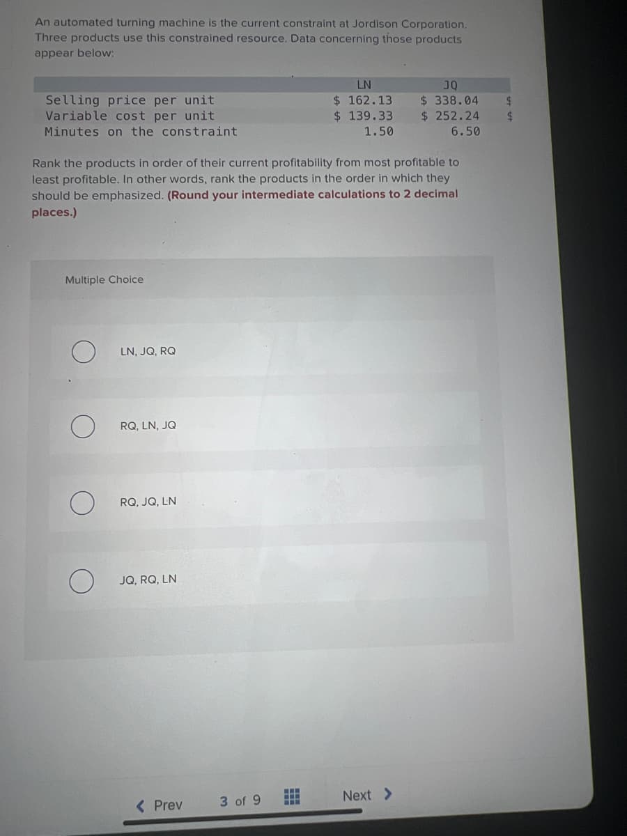 An automated turning machine is the current constraint at Jordison Corporation.
Three products use this constrained resource. Data concerning those products
appear below:
Selling price per unit
Variable cost per unit
Minutes on the constraint
Multiple Choice
Rank the products in order of their current profitability from most profitable to
least profitable. In other words, rank the products in the order in which they
should be emphasized. (Round your intermediate calculations to 2 decimal
places.)
LN, JQ, RQ
RQ, LN, JQ
RQ, JQ, LN
JQ, RQ, LN
< Prev
3 of 9
LN
162.13
$
$ 139.33
1.50
www
www
JQ
$ 338.04
$ 252.24
6.50
Next >
$
$