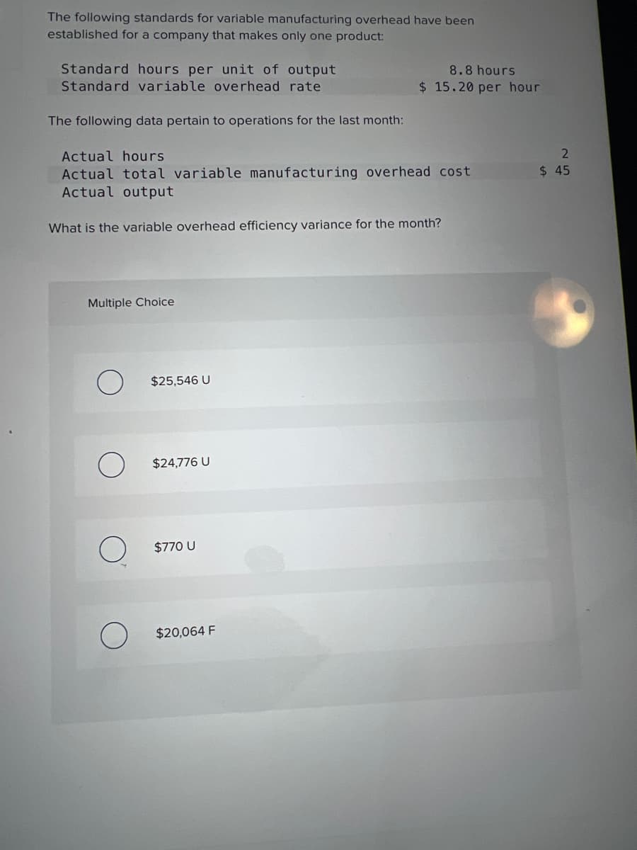 The following standards for variable manufacturing overhead have been
established for a company that makes only one product:
Standard hours per unit of output
Standard variable overhead rate
The following data pertain to operations for the last month:
Actual hours
Actual total variable manufacturing overhead cost
Actual output
What is the variable overhead efficiency variance for the month?
Multiple Choice
$25,546 U
$24,776 U
$770 U
8.8 hours
$15.20 per hour
$20,064 F
2
$ 45