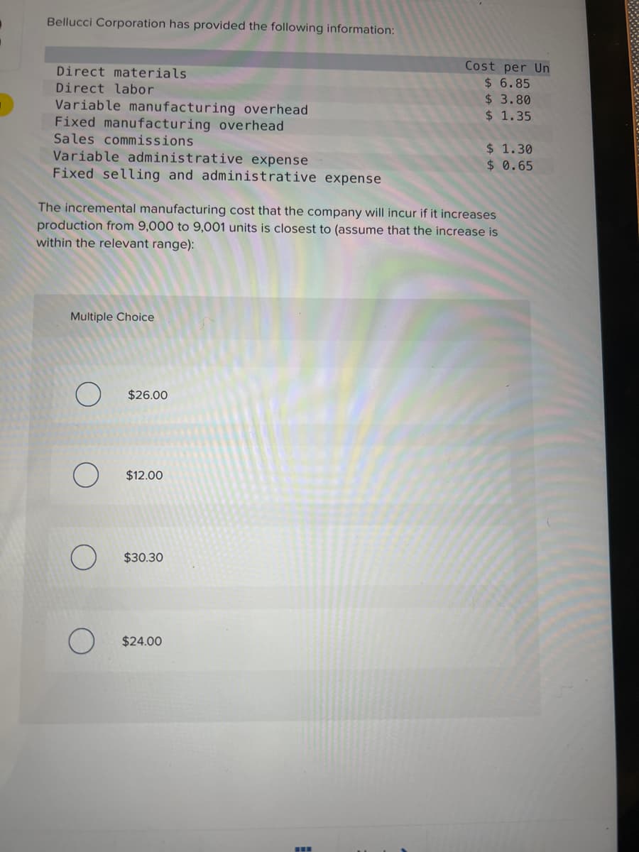 Bellucci Corporation has provided the following information:
Direct materials.
Direct labor
Variable manufacturing overhead
Fixed manufacturing overhead
Sales commissions
Variable administrative expense
Fixed selling and administrative expense
Multiple Choice
The incremental manufacturing cost that the company will incur if it increases
production from 9,000 to 9,001 units is closest to (assume that the increase is
within the relevant range):
$26.00
$12.00
$30.30
Cost per Un
$ 6.85
$ 3.80
$ 1.35
$24.00
$ 1.30
$ 0.65