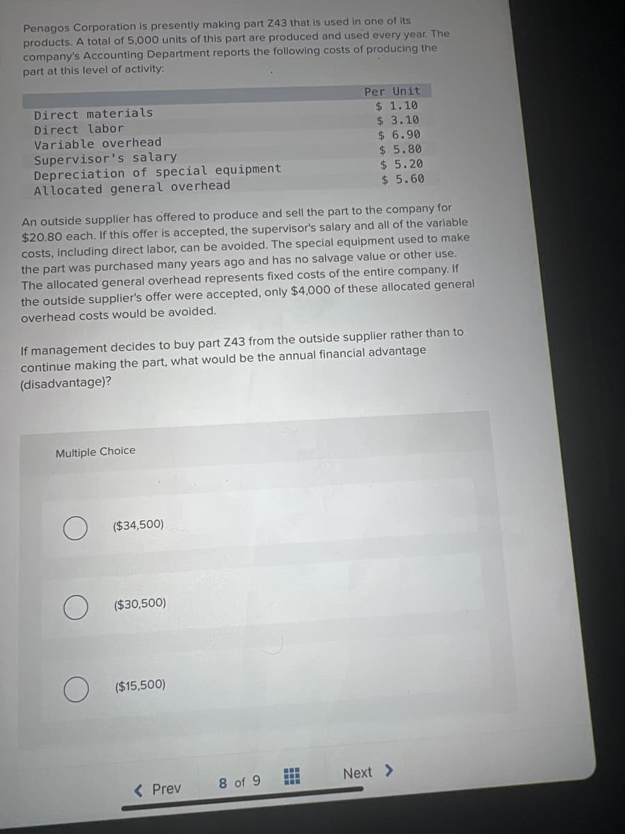 Penagos Corporation is presently making part Z43 that is used in one of its
products. A total of 5,000 units of this part are produced and used every year. The
company's Accounting Department reports the following costs of producing the
part at this level of activity:
Direct materials.
Direct labor
Variable overhead
Supervisor's salary
Depreciation of special equipment
Allocated general overhead
An outside supplier has offered to produce and sell the part to the company for
$20.80 each. If this offer is accepted, the supervisor's salary and all of the variable
costs, including direct labor, can be avoided. The special equipment used to make
the part was purchased many years ago and has no salvage value or other use.
The allocated general overhead represents fixed costs of the entire company. If
the outside supplier's offer were accepted, only $4,000 of these allocated general
overhead costs would be avoided.
If management decides to buy part Z43 from the outside supplier rather than to
continue making the part, what would be the annual financial advantage
(disadvantage)?
Multiple Choice
($34,500)
($30,500)
($15,500)
< Prev
Per Unit
$ 1.10
$ 3.10
$6.90
$ 5.80
$5.20
$ 5.60
8 of 9
www
Next >