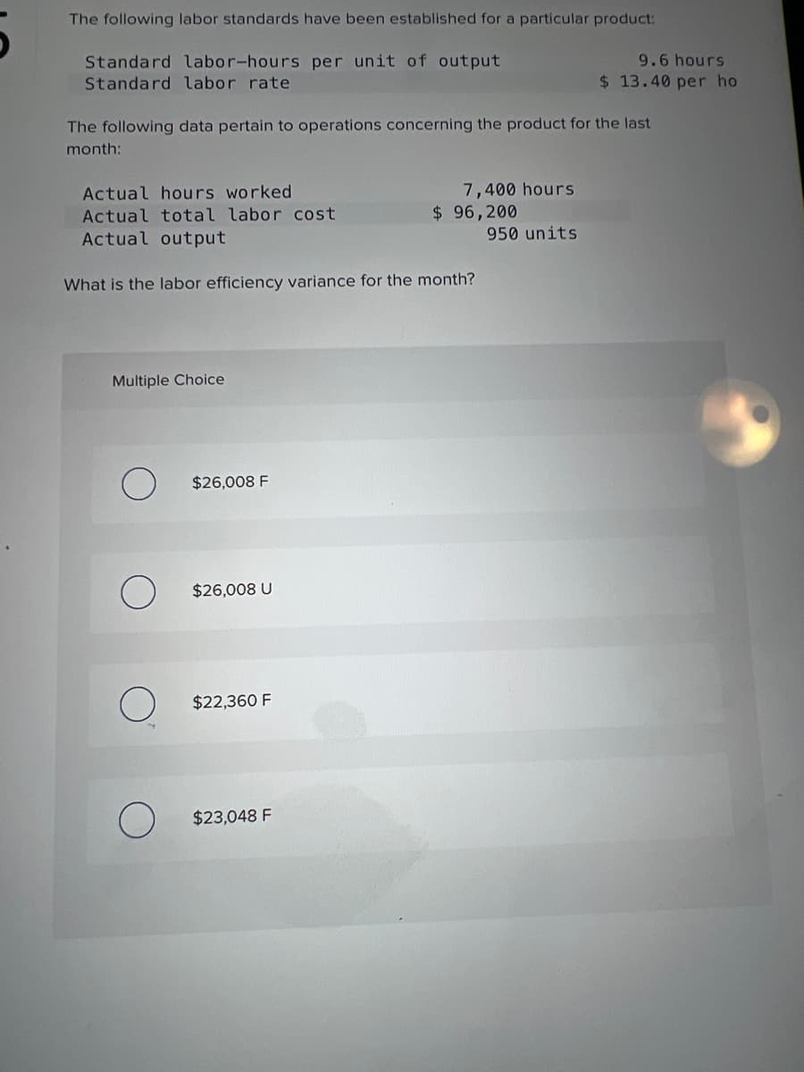 The following labor standards have been established for a particular product:
Standard labor-hours per unit of output
Standard labor rate
The following data pertain to operations concerning the product for the last
month:
Actual hours worked
Actual total labor cost.
Actual output
What is the labor efficiency variance for the month?
Multiple Choice
O
$26,008 F
$26,008 U
$22,360 F
7,400 hours
$23,048 F
$ 96,200
9.6 hours
$13.40 per ho
950 units
