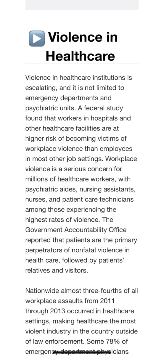 Violence in
Healthcare
Violence in healthcare institutions is
escalating, and it is not limited to
emergency departments and
psychiatric units. A federal study
found that workers in hospitals and
other healthcare facilities are at
higher risk of becoming victims of
workplace violence than employees
in most other job settings. Workplace
violence is a serious concern for
millions of healthcare workers, with
psychiatric aides, nursing assistants,
nurses, and patient care technicians
among those experiencing the
highest rates of violence. The
Government Accountability Office
reported that patients are the primary
perpetrators of nonfatal violence in
health care, followed by patients'
relatives and visitors.
Nationwide almost three-fourths of all
workplace assaults from 2011
through 2013 occurred in healthcare
settings, making healthcare the most
violent industry in the country outside
of law enforcement. Some 78% of
emergency department physicians